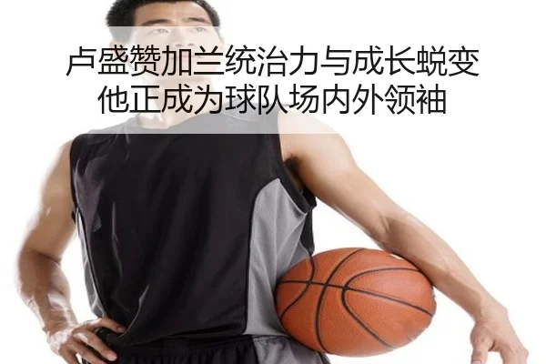 卢盛赞加兰统治力与成长蜕变 他正成为球队场内外领袖